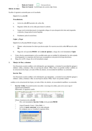 Botón de Control: Correspondiente.
Menú de Control: Activar menú de control, elija Cerrar.
Edición de datos:
Escriba el siguiente contenido para ver el resultado.
Caso I: En la celda B3.
Procedimiento:
a. Activa la celda B3 haciendo clic sobre ella.
b. Hagamos doble clic en la celda para iniciar la edición.
c. Luego con la tecla direccional a la izquierda ubique el curso después de la letra n de izquierda
a derecha y luego pulse la tecla Suprimir.
d. Finalmente pulse la tecla Enter.
Copiar y Pegar
Caso I: En la Pestaña INICIO (Copiar y Pegar)
a. Primero seleccionemos los datos que desea copiar. En nuestro caso de la celda B3 hasta la celda
B6.
b. Haga clic en la pestaña INICIO de la cinta de opciones y luego clic en la herramienta Copiar
c. Como observa,aparentemente no ha sucedido nada, pero en realidad la información ha sido copiada
al portapapeles y se mantiene ahí, hasta que sea pegada en otra parte de la hoja electrónica.
d. Haga clic en D5 y luego clic en la herramienta pegar.
3. Manejo de filas y columnas
Con frecuencia ocurren cambios en la información que manejamos, y tenemos la necesidad de agregar o
eliminar celdas, columnas o filas en una hoja de cálculo. Office Excel nos permite realizar cambios en
la estructura de las hojas y en todo el libro de cálculo, sin necesidad de modificar su contenido.
Insertar filas
Con frecuencia ocurren cambios en la información que manejamos, y tenemos la necesidad de agregar o
eliminar celdas, columnas o filas en una hoja de cálculo. Office Excel nos permite realizar
cambios en la estructura de las hojas y en todo el libro de cálculo, sin necesidad de modificar su contenido.
Insertar Celdas: Se puede insertar una celda o una rango de celdas, para estos casos siga el
siguiente procedimiento:
Elaboremos el siguiente cuadro
Ubicar el puntero en la celda B6.
Clic en la herramienta Insertar Celdas de la pestaña INICIO
Atajo (Comando Corto) : Pulse Ctrl + +
Active el menú contextual en la celda indicada
En cualquier caso se visualiza la siguiente ficha.
 