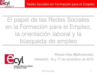 Redes	
  Sociales	
  en	
  Formación	
  para	
  el	
  Empleo
El papel de las Redes Sociales
en la Formación para el Empleo,
la orientación laboral y la
búsqueda de empleo
Alfredo Vela (@alfredovela)
Valladolid, 16 y 17 de diciembre de 2015
1#ECYLempleo
 