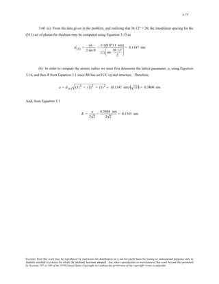 3-75 
3.60 (a) From the data given in the problem, and realizing that 36.12° = 2θ, the interplanar spacing for the 
(311) set of planes for rhodium may be computed using Equation 3.13 as 
d311 = nλ 
2 sin θ 
= (1)(0.0711 nm) 
(2) sin 36.12° 
2 
⎛ 
⎜ 
⎝ 
⎞ 
⎟ 
⎠ 
= 0.1147 nm 
(b) In order to compute the atomic radius we must first determine the lattice parameter, a, using Equation 
3.14, and then R from Equation 3.1 since Rh has an FCC crystal structure. Therefore, 
a = d311 (3)2 + (1)2 + (1)2 = (0.1147 nm) ( 11) = 0.3804 nm 
And, from Equation 3.1 
R = a 
2 2 
= 0.3804 nm 
2 2 
= 0.1345 nm 
Excerpts from this work may be reproduced by instructors for distribution on a not-for-profit basis for testing or instructional purposes only to 
students enrolled in courses for which the textbook has been adopted. Any other reproduction or translation of this work beyond that permitted 
by Sections 107 or 108 of the 1976 United States Copyright Act without the permission of the copyright owner is unlawful. 
 