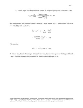 3-77 
3.62 The first step to solve this problem is to compute the interplanar spacing using Equation 3.13. Thus, 
dhkl = nλ 
2 sin θ 
= (1)(0.1542 nm) 
(2) sin 44.53° 
2 
⎛ 
⎜ 
⎝ 
⎞ 
⎟ 
⎠ 
= 0.2035 nm 
Now, employment of both Equations 3.14 and 3.1 (since Ni’s crystal structure is FCC), and the value of R for nickel 
from Table 3.1 (0.1246 nm) leads to 
h2 + k 2 + l2 = a 
dhkl 
= 
2R 2 
dhkl 
= 
(2)(0.1246 nm) 2 
(0.2035 nm) 
= 1.732 
This means that 
h2 + k 2 + l2 = (1.732)2 = 3.0 
By trial and error, the only three integers that are all odd or even, the sum of the squares of which equals 3.0 are 1, 
1, and 1. Therefore, the set of planes responsible for this diffraction peak is the (111) set. 
Excerpts from this work may be reproduced by instructors for distribution on a not-for-profit basis for testing or instructional purposes only to 
students enrolled in courses for which the textbook has been adopted. Any other reproduction or translation of this work beyond that permitted 
by Sections 107 or 108 of the 1976 United States Copyright Act without the permission of the copyright owner is unlawful. 
 