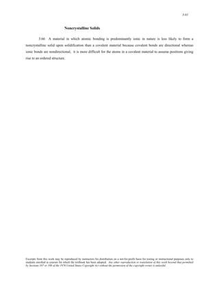 3-81 
Noncrystalline Solids 
3.66 A material in which atomic bonding is predominantly ionic in nature is less likely to form a 
noncrystalline solid upon solidification than a covalent material because covalent bonds are directional whereas 
ionic bonds are nondirectional; it is more difficult for the atoms in a covalent material to assume positions giving 
rise to an ordered structure. 
Excerpts from this work may be reproduced by instructors for distribution on a not-for-profit basis for testing or instructional purposes only to 
students enrolled in courses for which the textbook has been adopted. Any other reproduction or translation of this work beyond that permitted 
by Sections 107 or 108 of the 1976 United States Copyright Act without the permission of the copyright owner is unlawful. 
 
