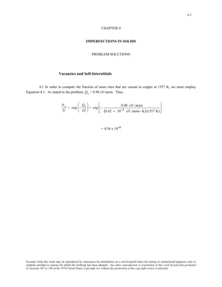4-1 
CHAPTER 4 
IMPERFECTIONS IN SOLIDS 
PROBLEM SOLUTIONS 
Vacancies and Self-Interstitials 
4.1 In order to compute the fraction of atom sites that are vacant in copper at 1357 K, we must employ 
Equation 4.1. As stated in the problem, Qv = 0.90 eV/atom. Thus, 
Nv 
N 
= exp − 
Qv 
kT 
⎛ 
⎜ 
⎝ 
⎞ 
⎠ 
⎟ = exp − 0.90 eV/atom 
(8.62 × 10−5 eV/atom- K) (1357 K) 
⎡ 
⎢ 
⎣ 
⎢ 
⎤ 
⎥ 
⎦ 
⎥ 
= 4.56 x 10-4 
Excerpts from this work may be reproduced by instructors for distribution on a not-for-profit basis for testing or instructional purposes only to 
students enrolled in courses for which the textbook has been adopted. Any other reproduction or translation of this work beyond that permitted 
by Sections 107 or 108 of the 1976 United States Copyright Act without the permission of the copyright owner is unlawful. 
 