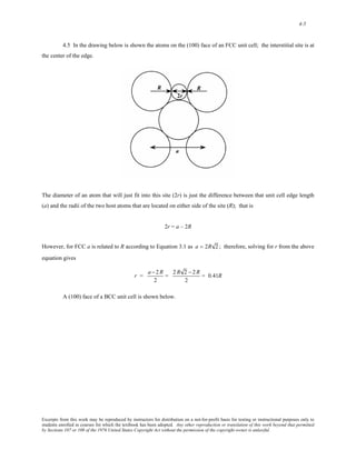 4-5 
4.5 In the drawing below is shown the atoms on the (100) face of an FCC unit cell; the interstitial site is at 
the center of the edge. 
The diameter of an atom that will just fit into this site (2r) is just the difference between that unit cell edge length 
(a) and the radii of the two host atoms that are located on either side of the site (R); that is 
2r = a – 2R 
However, for FCC a is related to R according to Equation 3.1 as a = 2R 2 ; therefore, solving for r from the above 
equation gives 
r = a − 2R 
2 
= 2 R 2 − 2R 
2 
= 0.41R 
A (100) face of a BCC unit cell is shown below. 
Excerpts from this work may be reproduced by instructors for distribution on a not-for-profit basis for testing or instructional purposes only to 
students enrolled in courses for which the textbook has been adopted. Any other reproduction or translation of this work beyond that permitted 
by Sections 107 or 108 of the 1976 United States Copyright Act without the permission of the copyright owner is unlawful. 
 