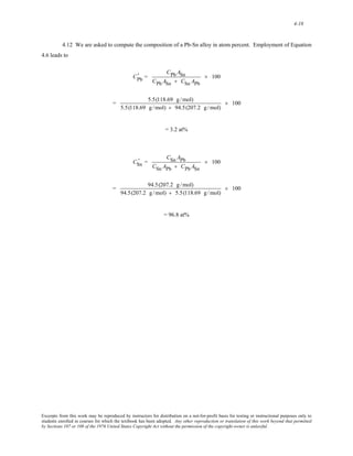 4-18 
4.12 We are asked to compute the composition of a Pb-Sn alloy in atom percent. Employment of Equation 
4.6 leads to 
' = 
CPb 
CPb ASn 
CPb ASn + CSn APb 
× 100 
= 5.5(118.69 g /mol) 
5.5(118.69 g /mol) + 94.5(207.2 g /mol) 
× 100 
= 3.2 at% 
' = 
CSn 
CSn APb 
CSn APb + CPbASn 
× 100 
= 94.5(207.2 g /mol) 
94.5(207.2 g /mol) + 5.5(118.69 g /mol) 
× 100 
= 96.8 at% 
Excerpts from this work may be reproduced by instructors for distribution on a not-for-profit basis for testing or instructional purposes only to 
students enrolled in courses for which the textbook has been adopted. Any other reproduction or translation of this work beyond that permitted 
by Sections 107 or 108 of the 1976 United States Copyright Act without the permission of the copyright owner is unlawful. 
 