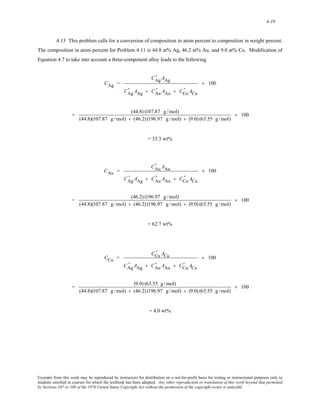 4-19 
4.13 This problem calls for a conversion of composition in atom percent to composition in weight percent. 
The composition in atom percent for Problem 4.11 is 44.8 at% Ag, 46.2 at% Au, and 9.0 at% Cu. Modification of 
Equation 4.7 to take into account a three-component alloy leads to the following 
CAg = 
' AAg 
CAg 
' AAg + CAu 
CAg 
' AAu + CCu 
' ACu 
× 100 
= (44.8) (107.87 g / mol) 
(44.8)(107.87 g / mol) + (46.2) (196.97 g /mol) + (9.0) (63.55 g /mol) 
× 100 
= 33.3 wt% 
CAu = 
' AAu 
CAu 
' AAg + CAu 
CAg 
' AAu + CCu 
' ACu 
× 100 
= (46.2) (196.97 g / mol) 
(44.8)(107.87 g / mol) + (46.2) (196.97 g /mol) + (9.0) (63.55 g /mol) 
× 100 
= 62.7 wt% 
CCu = 
' ACu 
CCu 
' AAg + CAu 
CAg 
' AAu + CCu 
' ACu 
× 100 
= (9.0) (63.55 g /mol) 
(44.8)(107.87 g /mol) + (46.2) (196.97 g /mol) + (9.0) (63.55 g /mol) 
× 100 
= 4.0 wt% 
Excerpts from this work may be reproduced by instructors for distribution on a not-for-profit basis for testing or instructional purposes only to 
students enrolled in courses for which the textbook has been adopted. Any other reproduction or translation of this work beyond that permitted 
by Sections 107 or 108 of the 1976 United States Copyright Act without the permission of the copyright owner is unlawful. 
 
