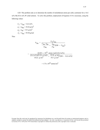 4-28 
4.20 This problem asks us to determine the number of molybdenum atoms per cubic centimeter for a 16.4 
wt% Mo-83.6 wt% W solid solution. To solve this problem, employment of Equation 4.18 is necessary, using the 
following values: 
C1 = CMo = 16.4 wt% 
ρ1 = ρMo = 10.22 g/cm3 
ρ2 = ρW = 19.3 g/cm3 
A1 = AMo = 95.94 g/mol 
Thus 
NMo = 
NACMo 
CMo AMo 
ρMo 
+ 
AMo 
ρW 
(100 − CMo) 
= (6.023 × 1023 atoms /mol) (16.4 wt%) 
(16.4 wt%)(95.94 g / mol) 
10.22 g /cm3 
+ 95.94 g /mol 
19.3 g /cm3 (100 − 16.4 wt%) 
= 1.73 x 1022 atoms/cm3 
Excerpts from this work may be reproduced by instructors for distribution on a not-for-profit basis for testing or instructional purposes only to 
students enrolled in courses for which the textbook has been adopted. Any other reproduction or translation of this work beyond that permitted 
by Sections 107 or 108 of the 1976 United States Copyright Act without the permission of the copyright owner is unlawful. 
 