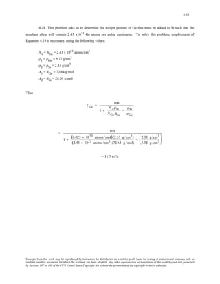 4-33 
4.24 This problem asks us to determine the weight percent of Ge that must be added to Si such that the 
resultant alloy will contain 2.43 x1021 Ge atoms per cubic centimeter. To solve this problem, employment of 
Equation 4.19 is necessary, using the following values: 
N1 = NGe = 2.43 x 1021 atoms/cm3 
ρ1 = ρGe = 5.32 g/cm3 
ρ2 = ρSi = 2.33 g/cm3 
A1 = AGe = 72.64 g/mol 
A2 = ASi = 28.09 g/mol 
Thus 
CGe = 100 
1 + 
NAρSi 
NGeAGe 
− 
ρSi 
ρGe 
= 100 
1 + (6.023 × 1023 atoms /mol)(2.33 g /cm3) 
(2.43 × 1021 atoms /cm3) (72.64 g / mol) 
− 2.33 g /cm3 
5.32 g /cm3 
⎛ 
⎜⎜ 
⎝ 
⎞ 
⎟⎟ 
⎠ 
= 11.7 wt% 
Excerpts from this work may be reproduced by instructors for distribution on a not-for-profit basis for testing or instructional purposes only to 
students enrolled in courses for which the textbook has been adopted. Any other reproduction or translation of this work beyond that permitted 
by Sections 107 or 108 of the 1976 United States Copyright Act without the permission of the copyright owner is unlawful. 
 