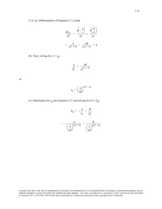 2-14 
2.14 (a) Differentiation of Equation 2.11 yields 
dEN 
dr 
= 
d − A 
r 
⎛ 
⎜ 
⎝ 
⎞ 
⎟ 
⎠ 
dr 
+ 
⎛ 
⎝ 
d B 
⎜ 
r n 
⎞ 
⎟ 
⎠ 
dr 
= A 
r(1 + 1) 
− nB 
r(n + 1) = 0 
(b) Now, solving for r (= r0) 
2 = nB 
A 
r0 
(n + 1) 
r0 
or 
r0 = A 
nB 
⎛ 
⎜ 
⎝ 
1/(1 - n) 
⎞ 
⎟ 
⎠ 
(c) Substitution for r0 into Equation 2.11 and solving for E (= E0) 
E0 = − A 
r0 
+ B 
r0 
n 
= − A 
A 
nB 
⎛ 
⎜ 
⎝ 
1/(1 - n) + B 
⎞ 
⎟ 
⎠ 
A 
nB 
⎛ 
⎜ 
⎝ 
⎞ 
⎟ 
⎠ 
n/(1 - n) 
Excerpts from this work may be reproduced by instructors for distribution on a not-for-profit basis for testing or instructional purposes only to 
students enrolled in courses for which the textbook has been adopted. Any other reproduction or translation of this work beyond that permitted 
by Sections 107 or 108 of the 1976 United States Copyright Act without the permission of the copyright owner is unlawful. 
 
