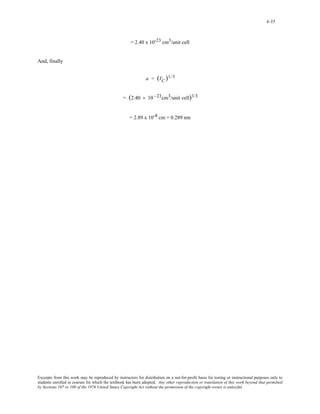 4-35 
= 2.40 x 10-23 cm3/unit cell 
And, finally 
a = (VC )1/3 
= (2.40 × 10 −23cm3/unit cell)1/3 
= 2.89 x 10-8 cm = 0.289 nm 
Excerpts from this work may be reproduced by instructors for distribution on a not-for-profit basis for testing or instructional purposes only to 
students enrolled in courses for which the textbook has been adopted. Any other reproduction or translation of this work beyond that permitted 
by Sections 107 or 108 of the 1976 United States Copyright Act without the permission of the copyright owner is unlawful. 
 