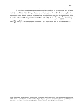 4-38 
4.28 The surface energy for a crystallographic plane will depend on its packing density [i.e., the planar 
density (Section 3.11)]—that is, the higher the packing density, the greater the number of nearest-neighbor atoms, 
and the more atomic bonds in that plane that are satisfied, and, consequently, the lower the surface energy. From 
the solution to Problem 3.54, the planar densities for BCC (100) and (110) are 3 
16R2 and 3 
8R2 2 
, respectively— 
that is 0.19 
R2 and 0.27 
R2 . Thus, since the planar density for (110) is greater, it will have the lower surface energy. 
Excerpts from this work may be reproduced by instructors for distribution on a not-for-profit basis for testing or instructional purposes only to 
students enrolled in courses for which the textbook has been adopted. Any other reproduction or translation of this work beyond that permitted 
by Sections 107 or 108 of the 1976 United States Copyright Act without the permission of the copyright owner is unlawful. 
 