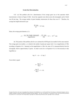4-42 
Grain Size Determination 
4.32 (a) This problem calls for a determination of the average grain size of the specimen which 
microstructure is shown in Figure 4.14(b). Seven line segments were drawn across the micrograph, each of which 
was 60 mm long. The average number of grain boundary intersections for these lines was 8.7. Therefore, the 
average line length intersected is just 
60 mm 
8.7 
= 6.9 mm 
Hence, the average grain diameter, d, is 
d = ave. line length intersected 
magnification 
= 6.9 mm 
100 
= 6.9 × 10−2 mm 
(b) This portion of the problem calls for us to estimate the ASTM grain size number for this same material. 
The average grain size number, n, is related to the number of grains per square inch, N, at a magnification of 100x 
according to Equation 4.16. Inasmuch as the magnification is 100x, the value of N is measured directly from the 
micrograph, which is approximately 12 grains. In order to solve for n in Equation 4.16, it is first necessary to take 
logarithms as 
log N = (n − 1) log 2 
From which n equals 
n = log N 
log 2 
+ 1 
= log 12 
log 2 
+ 1 = 4.6 
Excerpts from this work may be reproduced by instructors for distribution on a not-for-profit basis for testing or instructional purposes only to 
students enrolled in courses for which the textbook has been adopted. Any other reproduction or translation of this work beyond that permitted 
by Sections 107 or 108 of the 1976 United States Copyright Act without the permission of the copyright owner is unlawful. 
 