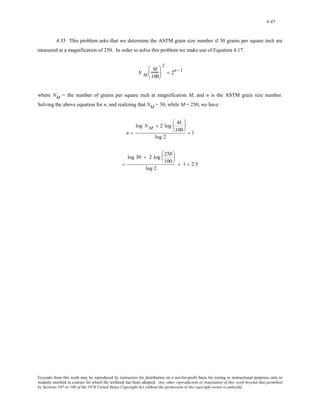 4-45 
4.35 This problem asks that we determine the ASTM grain size number if 30 grains per square inch are 
measured at a magnification of 250. In order to solve this problem we make use of Equation 4.17: 
N M 
M 
100 
⎛ 
⎜ 
⎝ 
⎞ 
⎟ 
⎠ 
2 
= 2n −1 
where NM = the number of grains per square inch at magnification M, and n is the ASTM grain size number. 
Solving the above equation for n, and realizing that NM = 30, while M = 250, we have 
n = 
log NM + 2 log M 
100 
⎛ 
⎜ 
⎝ 
⎞ 
⎟ 
⎠ 
log 2 
+ 1 
= 
log 30 + 2 log 250 
100 
⎛ 
⎜ 
⎝ 
⎞ 
⎟ 
⎠ 
log 2 
+ 1 = 2.5 
Excerpts from this work may be reproduced by instructors for distribution on a not-for-profit basis for testing or instructional purposes only to 
students enrolled in courses for which the textbook has been adopted. Any other reproduction or translation of this work beyond that permitted 
by Sections 107 or 108 of the 1976 United States Copyright Act without the permission of the copyright owner is unlawful. 
 
