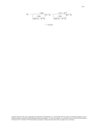 2-16 
E0 = − 1.436 
1.436 
(8)(7.32 × 10−6) 
⎡ 
⎢ 
⎣ 
⎢ 
1/(1 − 8) + 7.32 × 10−6 
⎤ 
⎥ 
⎦ 
⎥ 
1.436 
(8)(7.32 × 10−6) 
⎡ 
⎢ 
⎣ 
⎢ 
⎤ 
⎥ 
⎦ 
⎥ 
8/(1 − 8) 
= – 5.32 eV 
Excerpts from this work may be reproduced by instructors for distribution on a not-for-profit basis for testing or instructional purposes only to 
students enrolled in courses for which the textbook has been adopted. Any other reproduction or translation of this work beyond that permitted 
by Sections 107 or 108 of the 1976 United States Copyright Act without the permission of the copyright owner is unlawful. 
 