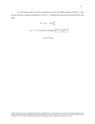 5-6 
5.6 This problem calls for the mass of hydrogen, per hour, that diffuses through a Pd sheet. It first 
becomes necessary to employ both Equations 5.1a and 5.3. Combining these expressions and solving for the mass 
yields 
M = JAt = − DAt ΔC 
Δx 
= − (1.7 × 10-8 m2/s)(0.25 m2)(3600 s/h) 0.4 − 2.0 kg /m3 
6 × 10−3 m 
⎡ 
⎢ 
⎣ 
⎢ 
⎤ 
⎥ 
⎦ 
⎥ 
= 4.1 x 10-3 kg/h 
Excerpts from this work may be reproduced by instructors for distribution on a not-for-profit basis for testing or instructional purposes only to 
students enrolled in courses for which the textbook has been adopted. Any other reproduction or translation of this work beyond that permitted 
by Sections 107 or 108 of the 1976 United States Copyright Act without the permission of the copyright owner is unlawful. 
 