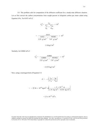 5-8 
5.8 This problem calls for computation of the diffusion coefficient for a steady-state diffusion situation. 
Let us first convert the carbon concentrations from weight percent to kilograms carbon per meter cubed using 
Equation 4.9a. For 0.015 wt% C 
CC " 
= 
CC 
CC 
ρC 
+ 
CFe 
ρFe 
× 103 
= 0.015 
0.015 
2.25 g /cm3 
+ 99.985 
7.87 g /cm3 
× 103 
1.18 kg C/m3 
Similarly, for 0.0068 wt% C 
CC " 
= 0.0068 
0.0068 
2.25 g /cm3 
+ 99.9932 
7.87 g /cm3 
× 103 
= 0.535 kg C/m3 
Now, using a rearranged form of Equation 5.3 
D = − J 
xA − xB 
CA − CB 
⎡ 
⎢ 
⎣ 
⎢ 
⎤ 
⎥ 
⎦ 
⎥ 
= − (7.36 × 10-9 kg/m2 - s) − 2 × 10−3 m 
1.18 kg /m3 − 0.535 kg /m3 
⎡ 
⎢ 
⎣ 
⎢ 
⎤ 
⎥ 
⎦ 
⎥ 
= 2.3 x 10-11 m2/s 
Excerpts from this work may be reproduced by instructors for distribution on a not-for-profit basis for testing or instructional purposes only to 
students enrolled in courses for which the textbook has been adopted. Any other reproduction or translation of this work beyond that permitted 
by Sections 107 or 108 of the 1976 United States Copyright Act without the permission of the copyright owner is unlawful. 
 