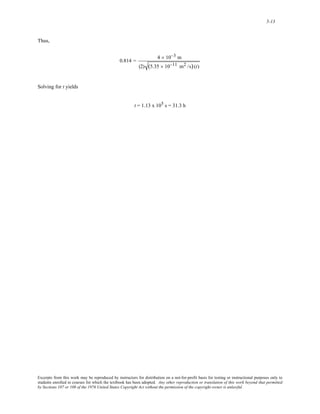 5-13 
Thus, 
0.814 = 4 × 10−3 m 
(2) (5.35 × 10−11 m2 /s) (t) 
Solving for t yields 
t = 1.13 x 105 s = 31.3 h 
Excerpts from this work may be reproduced by instructors for distribution on a not-for-profit basis for testing or instructional purposes only to 
students enrolled in courses for which the textbook has been adopted. Any other reproduction or translation of this work beyond that permitted 
by Sections 107 or 108 of the 1976 United States Copyright Act without the permission of the copyright owner is unlawful. 
 