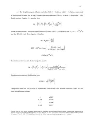 5-18 
5.14 For this platinum-gold diffusion couple for which C1 = 1 wt% Au and C2 = 4 wt% Au, we are asked 
to determine the diffusion time at 1000°C that will give a composition of 2.8 wt% Au at the 10 μm position. Thus, 
for this problem, Equation 5.12 takes the form 
2.8 = 1 + 4 
2 
⎛ 
⎜ 
⎝ 
⎞ 
⎠ 
⎟ − 1 − 4 
2 
⎛ 
⎜ 
⎝ 
⎟ erf 10 × 10−6 m 
⎞ 
⎠ 
2 Dt 
⎛ 
⎜⎜ 
⎝ 
⎞ 
⎟⎟ 
⎠ 
It now becomes necessary to compute the diffusion coefficient at 1000°C (1273 K) given that D0 = 1.3 x 10-5 m2/s 
and Qd = 252,000 J/mol. From Equation 5.8 we have 
D = D0 exp − 
Qd 
RT 
⎛ 
⎜ 
⎝ 
⎞ 
⎟ 
⎠ 
= (1.3 × 10-5 m2/s) exp − 252,000 J /mol 
(8.31 J /mol − K)(1273 K) 
⎡ 
⎢ 
⎣ 
⎤ 
⎥ 
⎦ 
= 5.87 x 10-16 m2/s 
Substitution of this value into the above equation leads to 
2.8 = 1 + 4 
2 
⎛ 
⎜ 
⎝ 
⎞ 
⎠ 
⎟ − 1 − 4 
2 
⎛ 
⎜ 
⎝ 
⎟ erf 10 × 10−6 m 
⎞ 
⎠ 
2 (5.87 × 10−16 m2 /s) (t) 
⎡ 
⎢ 
⎢ 
⎣ 
⎤ 
⎥ 
⎥ 
⎦ 
This expression reduces to the following form: 
0.2000 = erf 
206.4 s 
t 
⎡ 
⎢ 
⎣ 
⎤ 
⎥ 
⎦ 
Using data in Table 5.1, it is necessary to determine the value of z for which the error function is 0.2000. We use 
linear interpolation as follows: 
z erf (z) 
0.150 0.1680 
y 0.2000 
0.200 0.2227 
Excerpts from this work may be reproduced by instructors for distribution on a not-for-profit basis for testing or instructional purposes only to 
students enrolled in courses for which the textbook has been adopted. Any other reproduction or translation of this work beyond that permitted 
by Sections 107 or 108 of the 1976 United States Copyright Act without the permission of the copyright owner is unlawful. 
 