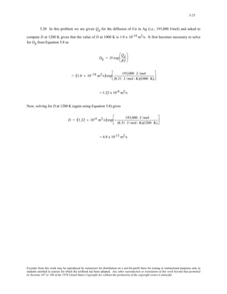 5-25 
5.20 In this problem we are given Qd for the diffusion of Cu in Ag (i.e., 193,000 J/mol) and asked to 
compute D at 1200 K given that the value of D at 1000 K is 1.0 x 10-14 m2/s. It first becomes necessary to solve 
for D0 from Equation 5.8 as 
D0 = D exp 
Qd 
RT 
⎛ 
⎜ 
⎝ 
⎞ 
⎟ 
⎠ 
= (1.0 × 10 -14 m2/s)exp 193,000 J /mol 
(8.31 J /mol - K)(1000 K) 
⎡ 
⎢⎣ 
⎤ 
⎥⎦ 
= 1.22 x 10-4 m2/s 
Now, solving for D at 1200 K (again using Equation 5.8) gives 
D = (1.22 × 10-4 m2/s)exp − 193,000 J /mol 
(8.31 J /mol - K)(1200 K) 
⎡ 
⎢⎣ 
⎤ 
⎥⎦ 
= 4.8 x 10-13 m2/s 
Excerpts from this work may be reproduced by instructors for distribution on a not-for-profit basis for testing or instructional purposes only to 
students enrolled in courses for which the textbook has been adopted. Any other reproduction or translation of this work beyond that permitted 
by Sections 107 or 108 of the 1976 United States Copyright Act without the permission of the copyright owner is unlawful. 
 