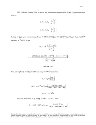 5-28 
5.22 (a) Using Equation 5.9a, we set up two simultaneous equations with Qd and D0 as unknowns as 
follows: 
ln D1 = lnD0 − 
Qd 
R 
1 
T1 
⎛ 
⎜⎜ 
⎝ 
⎞ 
⎟⎟ 
⎠ 
ln D2 = lnD0 − 
Qd 
R 
1 
T2 
⎛ 
⎜⎜ 
⎝ 
⎞ 
⎟⎟ 
⎠ 
Solving for Qd in terms of temperatures T1 and T2 (873 K [600°C] and 973 K [700°C]) and D1 and D2 (5.5 x 10-14 
and 3.9 x 10-13 m2/s), we get 
Qd = − R 
ln D1 − ln D2 
1 
T1 
− 1 
T2 
= − 
(8.31 J/mol - K)[ln (5.5 × 10 -14) − ln (3.9 × 10 -13)] 
1 
873 K 
− 1 
973 K 
= 138,300 J/mol 
Now, solving for D0 from Equation 5.8 (and using the 600°C value of D) 
D0 = D1 exp 
Qd 
RT1 
⎛ 
⎜⎜ 
⎝ 
⎞ 
⎟⎟ 
⎠ 
= (5.5 × 10-14 m2/s)exp 138,300 J /mol 
(8.31 J /mol - K)(873 K) 
⎡ 
⎢⎣ 
⎤ 
⎥⎦ 
= 1.05 x 10-5 m2/s 
(b) Using these values of D0 and Qd, D at 1123 K (850°C) is just 
D = (1.05 × 10-5 m2/s)exp − 138,300 J /mol 
(8.31 J /mol - K)(1123 K) 
⎡ 
⎢⎣ 
⎤ 
⎥⎦ 
Excerpts from this work may be reproduced by instructors for distribution on a not-for-profit basis for testing or instructional purposes only to 
students enrolled in courses for which the textbook has been adopted. Any other reproduction or translation of this work beyond that permitted 
by Sections 107 or 108 of the 1976 United States Copyright Act without the permission of the copyright owner is unlawful. 
 