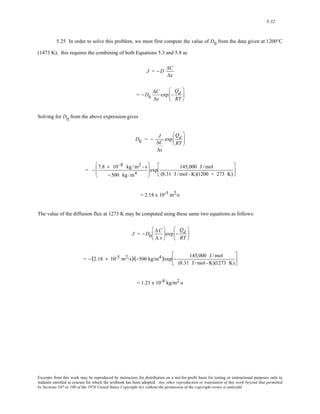 5-32 
5.25 In order to solve this problem, we must first compute the value of D0 from the data given at 1200°C 
(1473 K); this requires the combining of both Equations 5.3 and 5.8 as 
J = −D ΔC 
Δx 
= −D0 
ΔC 
Δx 
exp − 
Qd 
RT 
⎛ 
⎜ 
⎝ 
⎞ 
⎟ 
⎠ 
Solving for D0 from the above expression gives 
D0 = − J 
ΔC 
Δx 
exp 
Qd 
RT 
⎛ 
⎜ 
⎝ 
⎞ 
⎟ 
⎠ 
= − 7.8 × 10−8 kg /m2 - s 
−500 kg /m4 
⎛ 
⎜⎜ 
⎝ 
⎞ 
⎠ 
⎟⎟ exp 145,000 J /mol 
(8.31 J /mol - K)(1200 + 273 K) 
⎡ 
⎢⎣ 
⎤ 
⎥⎦ 
= 2.18 x 10-5 m2/s 
The value of the diffusion flux at 1273 K may be computed using these same two equations as follows: 
J = −D0 
ΔC 
Δ x 
⎛ 
⎜ 
⎝ 
⎞ 
⎠ 
⎟ exp − 
Qd 
RT 
⎛ 
⎜ 
⎝ 
⎞ 
⎟ 
⎠ 
= − (2.18 × 10-5 m2/s)(−500 kg/m4)exp − 145,000 J /mol 
(8.31 J /mol - K)(1273 K) 
⎡ 
⎢⎣ 
⎤ 
⎥⎦ 
= 1.21 x 10-8 kg/m2-s 
Excerpts from this work may be reproduced by instructors for distribution on a not-for-profit basis for testing or instructional purposes only to 
students enrolled in courses for which the textbook has been adopted. Any other reproduction or translation of this work beyond that permitted 
by Sections 107 or 108 of the 1976 United States Copyright Act without the permission of the copyright owner is unlawful. 
 