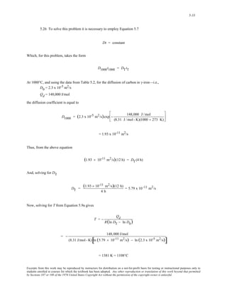 5-33 
5.26 To solve this problem it is necessary to employ Equation 5.7 
Dt = constant 
Which, for this problem, takes the form 
D1000t1000 = DTtT 
At 1000°C, and using the data from Table 5.2, for the diffusion of carbon in γ-iron—i.e., 
D0 = 2.3 x 10-5 m2/s 
Qd = 148,000 J/mol 
the diffusion coefficient is equal to 
D1000 = (2.3 x 10-5 m2/s)exp − 148,000 J /mol 
(8.31 J /mol - K)(1000 + 273 K) 
⎡ 
⎢ 
⎣ 
⎤ 
⎥ 
⎦ 
= 1.93 x 10-11 m2/s 
Thus, from the above equation 
(1.93 × 10-11 m2/s)(12 h) = DT(4 h) 
And, solving for DT 
DT = (1.93 × 10-11 m2/s)(12 h) 
4 h 
= 5.79 x 10 -11 m2/s 
Now, solving for T from Equation 5.9a gives 
T = − 
Qd 
R(ln DT − ln D0) 
= − 148,000 J/mol 
(8.31 J/mol - K) [ln (5.79 × 10-11 m2/s) − ln (2.3 x 10-5 m2/s)] 
= 1381 K = 1108°C 
Excerpts from this work may be reproduced by instructors for distribution on a not-for-profit basis for testing or instructional purposes only to 
students enrolled in courses for which the textbook has been adopted. Any other reproduction or translation of this work beyond that permitted 
by Sections 107 or 108 of the 1976 United States Copyright Act without the permission of the copyright owner is unlawful. 
 