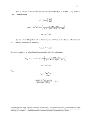 5-34 
5.27 (a) We are asked to calculate the diffusion coefficient for Mg in Al at 450°C. Using the data in 
Table 5.2 and Equation 5.8 
D = D0 exp − 
Qd 
RT 
⎛ 
⎜ 
⎝ 
⎞ 
⎟ 
⎠ 
= (1.2 × 10-4 m2/s)exp − 131,000 J /mol 
(8.31 J /mol - K)(450 + 273 K) 
⎡ 
⎢ 
⎣ 
⎤ 
⎥ 
⎦ 
= 4.08 x 10-14 m2/s 
(b) This portion of the problem calls for the time required at 550°C to produce the same diffusion result as 
for 15 h at 450°C. Equation 5.7 is employed as 
D450t450 = D550t550 
Now, from Equation 5.8 the value of the diffusion coefficient at 550°C is calculated as 
D550 = (1.2 × 10-4 m2/s)exp − 131,000 J /mol 
(8.31 J /mol - K)(550 + 273 K) 
⎡ 
⎢ 
⎣ 
⎤ 
⎥ 
⎦ 
= 5.76 x 10-13 m2/s 
Thus, 
t550 = 
D450t450 
D550 
= (4.08 × 10−14 m2 /s)(15h) 
(5.76 × 10−13m2 /s) = 1.06 h 
Excerpts from this work may be reproduced by instructors for distribution on a not-for-profit basis for testing or instructional purposes only to 
students enrolled in courses for which the textbook has been adopted. Any other reproduction or translation of this work beyond that permitted 
by Sections 107 or 108 of the 1976 United States Copyright Act without the permission of the copyright owner is unlawful. 
 