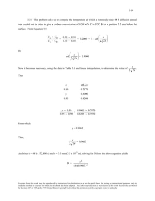 5-38 
5.31 This problem asks us to compute the temperature at which a nonsteady-state 48 h diffusion anneal 
was carried out in order to give a carbon concentration of 0.30 wt% C in FCC Fe at a position 3.5 mm below the 
surface. From Equation 5.5 
Cx − C0 
Cs − C0 
= 0.30 − 0.10 
1.10 − 0.10 
= 0.2000 = 1 − erf x 
2 Dt 
⎛ 
⎜⎜ 
⎝ 
⎞ 
⎟⎟ 
⎠ 
Or 
erf x 
2 Dt 
⎛ 
⎜⎜ 
⎝ 
⎞ 
⎠ 
⎟⎟ = 0.8000 
Now it becomes necessary, using the data in Table 5.1 and linear interpolation, to determine the value of x 
2 Dt 
. 
Thus 
z erf (z) 
0.90 0.7970 
y 0.8000 
0.95 0.8209 
y − 0.90 
0.95 − 0.90 
= 0.8000 − 0.7970 
0.8209 − 0.7970 
From which 
y = 0.9063 
Thus, 
x 
2 Dt 
= 0.9063 
And since t = 48 h (172,800 s) and x = 3.5 mm (3.5 x 10-3 m), solving for D from the above equation yields 
D = x2 
(4t)(0.9063)2 
Excerpts from this work may be reproduced by instructors for distribution on a not-for-profit basis for testing or instructional purposes only to 
students enrolled in courses for which the textbook has been adopted. Any other reproduction or translation of this work beyond that permitted 
by Sections 107 or 108 of the 1976 United States Copyright Act without the permission of the copyright owner is unlawful. 
 