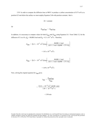 5-37 
5.30 In order to compute the diffusion time at 900°C to produce a carbon concentration of 0.75 wt% at a 
position 0.5 mm below the surface we must employ Equation 5.6b with position constant; that is 
Dt = constant 
Or 
D600t600 = D900t900 
In addition, it is necessary to compute values for both D600 and D900 using Equation 5.8. From Table 5.2, for the 
diffusion of C in α-Fe, Qd = 80,000 J/mol and D0 = 6.2 x 10-7 m2/s. Therefore, 
D600 = (6.2 × 10-7 m2/s)exp − 80,000 J /mol 
(8.31 J /mol - K)(600 + 273 K) 
⎡ 
⎢ 
⎣ 
⎤ 
⎥ 
⎦ 
= 1.01 x 10-11 m2/s 
D900 = (6.2 × 10-7 m2/s)exp − 80,000 J /mol 
(8.31 J /mol - K)(900 + 273 K) 
⎡ 
⎢ 
⎣ 
⎤ 
⎥ 
⎦ 
= 1.69 x 10-10 m2/s 
Now, solving the original equation for t900 gives 
t900 = 
D600t600 
D900 
= (1.01 × 10−11m2 /s)(100 min) 
1.69 × 10−10 m2 /s 
= 5.98 min 
Excerpts from this work may be reproduced by instructors for distribution on a not-for-profit basis for testing or instructional purposes only to 
students enrolled in courses for which the textbook has been adopted. Any other reproduction or translation of this work beyond that permitted 
by Sections 107 or 108 of the 1976 United States Copyright Act without the permission of the copyright owner is unlawful. 
 