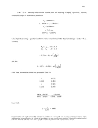 5-45 
5.D4 This is a nonsteady-state diffusion situation; thus, it is necessary to employ Equation 5.5, utilizing 
values/value ranges for the following parameters: 
C0 = 0.15 wt% C 
1.2 wt% C ≤ Cs ≤ 1.4 wt% C 
Cx = 0.75 wt% C 
x = 0.65 mm 
1000ºC ≤ T ≤ 1200ºC 
Let us begin by assuming a specific value for the surface concentration within the specified range—say 1.2 wt% C. 
Therefore 
Cx − C0 
Cs − C0 
= 0.75 − 0.15 
1.20 − 0.15 
= 0.5714 = 1 − erf x 
2 Dt 
⎛ 
⎜ 
⎝ 
⎞ 
⎟ 
⎠ 
And thus 
1 − 0.5714 = 0.4286 = erf x 
2 Dt 
⎛ 
⎜ 
⎝ 
⎞ 
⎟ 
⎠ 
Using linear interpolation and the data presented in Table 5.1 
z erf (z) 
0.4000 0.4284 
y 0.4286 
0.4500 0.4755 
0.4286 − 0.4284 
0.4755 − 0.4284 
= y − 0.4000 
0.4500 − 0.4000 
From which 
y = x 
2 Dt 
= 0.4002 
Excerpts from this work may be reproduced by instructors for distribution on a not-for-profit basis for testing or instructional purposes only to 
students enrolled in courses for which the textbook has been adopted. Any other reproduction or translation of this work beyond that permitted 
by Sections 107 or 108 of the 1976 United States Copyright Act without the permission of the copyright owner is unlawful. 
 