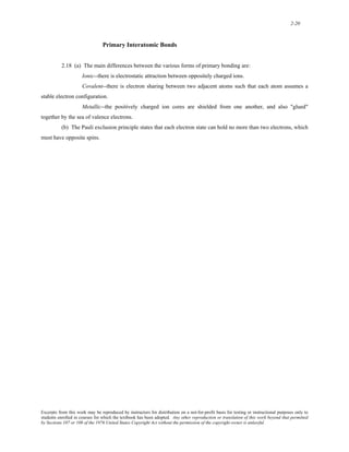 2-20 
Primary Interatomic Bonds 
2.18 (a) The main differences between the various forms of primary bonding are: 
Ionic--there is electrostatic attraction between oppositely charged ions. 
Covalent--there is electron sharing between two adjacent atoms such that each atom assumes a 
stable electron configuration. 
Metallic--the positively charged ion cores are shielded from one another, and also "glued" 
together by the sea of valence electrons. 
(b) The Pauli exclusion principle states that each electron state can hold no more than two electrons, which 
must have opposite spins. 
Excerpts from this work may be reproduced by instructors for distribution on a not-for-profit basis for testing or instructional purposes only to 
students enrolled in courses for which the textbook has been adopted. Any other reproduction or translation of this work beyond that permitted 
by Sections 107 or 108 of the 1976 United States Copyright Act without the permission of the copyright owner is unlawful. 
 