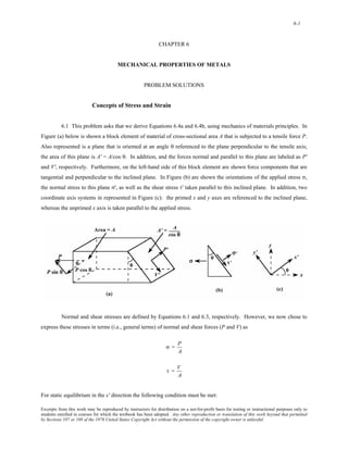 6-1 
CHAPTER 6 
MECHANICAL PROPERTIES OF METALS 
PROBLEM SOLUTIONS 
Concepts of Stress and Strain 
6.1 This problem asks that we derive Equations 6.4a and 6.4b, using mechanics of materials principles. In 
Figure (a) below is shown a block element of material of cross-sectional area A that is subjected to a tensile force P. 
Also represented is a plane that is oriented at an angle θ referenced to the plane perpendicular to the tensile axis; 
the area of this plane is A' = A/cos θ. In addition, and the forces normal and parallel to this plane are labeled as P' 
and V', respectively. Furthermore, on the left-hand side of this block element are shown force components that are 
tangential and perpendicular to the inclined plane. In Figure (b) are shown the orientations of the applied stress σ, 
the normal stress to this plane σ', as well as the shear stress τ' taken parallel to this inclined plane. In addition, two 
coordinate axis systems in represented in Figure (c): the primed x and y axes are referenced to the inclined plane, 
whereas the unprimed x axis is taken parallel to the applied stress. 
Normal and shear stresses are defined by Equations 6.1 and 6.3, respectively. However, we now chose to 
express these stresses in terms (i.e., general terms) of normal and shear forces (P and V) as 
σ = P 
A 
τ = V 
A 
For static equilibrium in the x' direction the following condition must be met: 
Excerpts from this work may be reproduced by instructors for distribution on a not-for-profit basis for testing or instructional purposes only to 
students enrolled in courses for which the textbook has been adopted. Any other reproduction or translation of this work beyond that permitted 
by Sections 107 or 108 of the 1976 United States Copyright Act without the permission of the copyright owner is unlawful. 
 