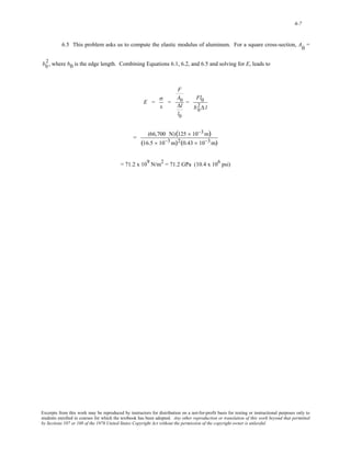 6-7 
6.5 This problem asks us to compute the elastic modulus of aluminum. For a square cross-section, A0 = 
2 
, where b0 is b 0 the edge length. Combining Equations 6.1, 6.2, and 6.5 and solving for E, leads to 
E = 
σ 
ε 
= 
F 
A0 
Δl 
l0 
= 
Fl0 
b0 2 
Δ l 
= (66,700 N)(125 × 10−3m) 
(16.5 × 10−3m)2(0.43 × 10−3m) 
= 71.2 x 109 N/m2 = 71.2 GPa (10.4 x 106 psi) 
Excerpts from this work may be reproduced by instructors for distribution on a not-for-profit basis for testing or instructional purposes only to 
students enrolled in courses for which the textbook has been adopted. Any other reproduction or translation of this work beyond that permitted 
by Sections 107 or 108 of the 1976 United States Copyright Act without the permission of the copyright owner is unlawful. 
 
