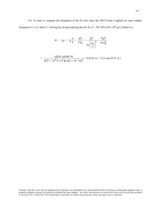 6-8 
6.6 In order to compute the elongation of the Ni wire when the 300 N load is applied we must employ 
Equations 6.1, 6.2, and 6.5. Solving for Δl and realizing that for Ni, E = 207 GPa (30 x 106 psi) (Table 6.1), 
Δl = l0ε = l0 
σ 
E 
= 
l0F 
EA0 
= 
l0F 
Eπ 
d0 
2 
⎛ 
⎜ 
⎝ 
⎞ 
⎟ 
⎠ 
2 
= 
4l0F 
Eπd0 
2 
= (4)(30 m)(300 N) 
(207 × 109 N /m2)(π )(2 × 10−3m)2 = 0.0138 m = 13.8 mm (0.53 in.) 
Excerpts from this work may be reproduced by instructors for distribution on a not-for-profit basis for testing or instructional purposes only to 
students enrolled in courses for which the textbook has been adopted. Any other reproduction or translation of this work beyond that permitted 
by Sections 107 or 108 of the 1976 United States Copyright Act without the permission of the copyright owner is unlawful. 
 