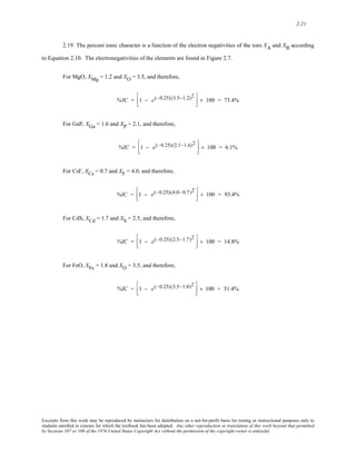 2-21 
2.19 The percent ionic character is a function of the electron negativities of the ions XA and XB according 
to Equation 2.10. The electronegativities of the elements are found in Figure 2.7. 
For MgO, XMg = 1.2 and XO = 3.5, and therefore, 
%IC = 1 − e ⎡ (−0.25) (3.5−1.2)2 
⎢⎣ 
⎤ 
⎥⎦ × 100 = 73.4% 
For GaP, XGa = 1.6 and XP = 2.1, and therefore, 
%IC = 1 − e(−0.25)(2.1−1.6)2 ⎡ 
⎢⎣ 
⎤ 
⎥⎦ × 100 = 6.1% 
For CsF, XCs = 0.7 and XF = 4.0, and therefore, 
%IC = 1 − e(−0.25)(4.0−0.7)2 ⎡ 
⎢⎣ 
⎤ 
⎥⎦ × 100 = 93.4% 
For CdS, XCd = 1.7 and XS = 2.5, and therefore, 
%IC = 1 − e(−0.25) (2.5−1.7)2 ⎡ 
⎢⎣ 
⎤ 
⎥⎦ × 100 = 14.8% 
For FeO, XFe = 1.8 and XO = 3.5, and therefore, 
%IC = 1 − e(−0.25) (3.5−1.8)2 ⎡ 
⎢⎣ 
⎤ 
⎥⎦ × 100 = 51.4% 
Excerpts from this work may be reproduced by instructors for distribution on a not-for-profit basis for testing or instructional purposes only to 
students enrolled in courses for which the textbook has been adopted. Any other reproduction or translation of this work beyond that permitted 
by Sections 107 or 108 of the 1976 United States Copyright Act without the permission of the copyright owner is unlawful. 
 
