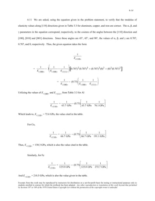6-14 
6.11 We are asked, using the equation given in the problem statement, to verify that the modulus of 
elasticity values along [110] directions given in Table 3.3 for aluminum, copper, and iron are correct. The α, β, and 
γ parameters in the equation correspond, respectively, to the cosines of the angles between the [110] direction and 
[100], [010] and [001] directions. Since these angles are 45°, 45°, and 90°, the values of α, β, and γ are 0.707, 
0.707, and 0, respectively. Thus, the given equation takes the form 
1 
E<110> 
= 1 
E<100> 
− 3 1 
E<100> 
− 1 
E<111> 
⎛ 
⎜⎜ 
⎝ 
⎞ 
⎠ 
⎟⎟ [(0.707)2 (0.707)2 + (0.707)2 (0)2 + (0)2 (0.707)2] 
= 1 
E<100> 
− (0.75) 1 
E<100> 
− 1 
E<111> 
⎛ 
⎜⎜ 
⎝ 
⎞ 
⎟⎟ 
⎠ 
Utilizing the values of E<100> and E<111> from Table 3.3 for Al 
1 
E<110> 
= 1 
63.7 GPa 
− (0.75) 1 
63.7 GPa 
− 1 
76.1 GPa 
⎡ 
⎢ 
⎣ 
⎤ 
⎥ 
⎦ 
Which leads to, E<110> = 72.6 GPa, the value cited in the table. 
For Cu, 
1 
E<110> 
= 1 
66.7 GPa 
− (0.75) 1 
66.7 GPa 
− 1 
191.1 GPa 
⎡ 
⎢ 
⎣ 
⎤ 
⎥ 
⎦ 
Thus, E<110> = 130.3 GPa, which is also the value cited in the table. 
Similarly, for Fe 
1 
E<110> 
= 1 
125.0 GPa 
− (0.75) 1 
125.0 GPa 
− 1 
272.7 GPa 
⎡ 
⎢ 
⎣ 
⎤ 
⎥ 
⎦ 
And E<110> = 210.5 GPa, which is also the value given in the table. 
Excerpts from this work may be reproduced by instructors for distribution on a not-for-profit basis for testing or instructional purposes only to 
students enrolled in courses for which the textbook has been adopted. Any other reproduction or translation of this work beyond that permitted 
by Sections 107 or 108 of the 1976 United States Copyright Act without the permission of the copyright owner is unlawful. 
 