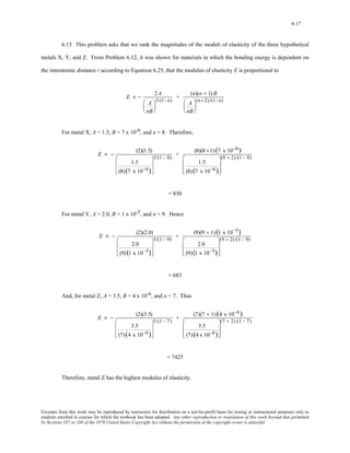 6-17 
6.13 This problem asks that we rank the magnitudes of the moduli of elasticity of the three hypothetical 
metals X, Y, and Z. From Problem 6.12, it was shown for materials in which the bonding energy is dependent on 
the interatomic distance r according to Equation 6.25, that the modulus of elasticity E is proportional to 
E ∝ − 2A 
A 
nB 
⎛ 
⎜ 
⎝ 
⎞ 
⎟ 
⎠ 
3/(1−n) + (n)(n + 1) B 
A 
nB 
⎛ 
⎜ 
⎝ 
⎞ 
⎟ 
⎠ 
(n+2)/(1−n) 
For metal X, A = 1.5, B = 7 x 10-6, and n = 8. Therefore, 
E ∝ − (2)(1.5) 
1.5 
(8) (7 x 10−6) 
⎡ 
⎢ 
⎣ 
⎢ 
⎤ 
⎥ 
⎦ 
⎥ 
3/(1 − 8) + (8)(8 +1) (7 x 10−6) 
1.5 
(8) (7 x 10−6) 
⎡ 
⎢ 
⎣ 
⎢ 
⎤ 
⎥ 
⎦ 
⎥ 
(8 + 2)/(1 − 8) 
= 830 
For metal Y, A = 2.0, B = 1 x 10-5, and n = 9. Hence 
E ∝ − (2)(2.0) 
2.0 
(9) (1 x 10−5) 
⎡ 
⎢ 
⎢ 
⎣ 
⎤ 
⎥ 
⎥ 
⎦ 
3/(1 − 9) + (9)(9 + 1) (1 x 10−5) 
2.0 
(9) (1 x 10−5) 
⎡ 
⎢ 
⎣ 
⎢ 
⎤ 
⎥ 
⎦ 
⎥ 
(9 + 2)/(1 − 9) 
= 683 
And, for metal Z, A = 3.5, B = 4 x 10-6, and n = 7. Thus 
E ∝ − (2)(3.5) 
3.5 
(7) (4 x 10−6) 
⎡ 
⎢ 
⎣ 
⎢ 
⎤ 
⎥ 
⎦ 
⎥ 
3/(1 − 7) + (7)(7 + 1) (4 x 10−6) 
3.5 
(7) (4x 10−6) 
⎡ 
⎢ 
⎣ 
⎢ 
⎤ 
⎥ 
⎦ 
⎥ 
(7 + 2)/(1 − 7) 
= 7425 
Therefore, metal Z has the highest modulus of elasticity. 
Excerpts from this work may be reproduced by instructors for distribution on a not-for-profit basis for testing or instructional purposes only to 
students enrolled in courses for which the textbook has been adopted. Any other reproduction or translation of this work beyond that permitted 
by Sections 107 or 108 of the 1976 United States Copyright Act without the permission of the copyright owner is unlawful. 
 