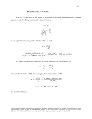 6-18 
Elastic Properties of Materials 
6.14 (a) We are asked, in this portion of the problem, to determine the elongation of a cylindrical 
specimen of steel. Combining Equations 6.1, 6.2, and 6.5, leads to 
σ = Eε 
F 
π 
2 
4 
d0 
⎛ 
⎜ 
⎜ 
⎝ 
⎞ 
⎟ 
⎟ 
⎠ 
= E Δ l 
l0 
Or, solving for Δl (and realizing that E = 207 GPa, Table 6.1), yields 
Δ l = 
4F l0 
π d0 
2E 
= (4)(48,900 N)(250 x 10−3m) 
(π) (15.2 x 10−3m)2(207 x 109 N /m2) 
= 3.25 x 10-4 m = 0.325 mm (0.013 in.) 
(b) We are now called upon to determine the change in diameter, Δd. Using Equation 6.8 
ν = − 
εx 
εz 
= − 
Δd / d0 
Δ l / l0 
From Table 6.1, for steel, ν = 0.30. Now, solving the above expression for Δd yields 
Δd = − 
ν Δl d0 
l0 
= − (0.30)(0.325 mm)(15.2 mm) 
250 mm 
= –5.9 x 10-3 mm (–2.3 x 10-4 in.) 
The diameter will decrease. 
Excerpts from this work may be reproduced by instructors for distribution on a not-for-profit basis for testing or instructional purposes only to 
students enrolled in courses for which the textbook has been adopted. Any other reproduction or translation of this work beyond that permitted 
by Sections 107 or 108 of the 1976 United States Copyright Act without the permission of the copyright owner is unlawful. 
 