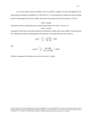 6-23 
6.19 We are asked to ascertain whether or not it is possible to compute, for brass, the magnitude of the 
load necessary to produce an elongation of 1.9 mm (0.075 in.). It is first necessary to compute the strain at yielding 
from the yield strength and the elastic modulus, and then the strain experienced by the test specimen. Then, if 
ε(test) < ε(yield) 
deformation is elastic, and the load may be computed using Equations 6.1 and 6.5. However, if 
ε(test) > ε(yield) 
computation of the load is not possible inasmuch as deformation is plastic and we have neither a stress-strain plot 
nor a mathematical expression relating plastic stress and strain. We compute these two strain values as 
ε(test) = 
Δl 
l0 
= 1.9 mm 
380 mm 
= 0.005 
and 
ε(yield) = 
σ y 
E 
= 240 MPa 
110 x 103 MPa 
= 0.0022 
Therefore, computation of the load is not possible since ε(test) > ε(yield). 
Excerpts from this work may be reproduced by instructors for distribution on a not-for-profit basis for testing or instructional purposes only to 
students enrolled in courses for which the textbook has been adopted. Any other reproduction or translation of this work beyond that permitted 
by Sections 107 or 108 of the 1976 United States Copyright Act without the permission of the copyright owner is unlawful. 
 
