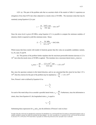 6-24 
6.20 (a) This part of the problem asks that we ascertain which of the metals in Table 6.1 experience an 
elongation of less than 0.072 mm when subjected to a tensile stress of 50 MPa. The maximum strain that may be 
sustained, (using Equation 6.2) is just 
ε = 
Δl 
l0 
= 0.072 mm 
150 mm 
= 4.8 x 10-4 
Since the stress level is given (50 MPa), using Equation 6.5 it is possible to compute the minimum modulus of 
elasticity which is required to yield this minimum strain. Hence 
E = 
σ 
ε 
= 50 MPa 
4.8 x 10−4 = 104.2 GPa 
Which means that those metals with moduli of elasticity greater than this value are acceptable candidates--namely, 
Cu, Ni, steel, Ti and W. 
(b) This portion of the problem further stipulates that the maximum permissible diameter decrease is 2.3 x 
10-3 mm when the tensile stress of 50 MPa is applied. This translates into a maximum lateral strain εx (max) as 
εx(max) = 
Δd 
d0 
= 
−2.3 x 10−3 mm 
15.0 mm 
= −1.53 x 10-4 
But, since the specimen contracts in this lateral direction, and we are concerned that this strain be less than 1.53 x 
10-4, then the criterion for this part of the problem may be stipulated as 
− 
Δd 
d0 
< 1.53 x 10-4. 
Now, Poisson’s ratio is defined by Equation 6.8 as 
ν = − 
εx 
εz 
For each of the metal alloys let us consider a possible lateral strain, 
εx = 
Δd 
d0 
. Furthermore, since the deformation is 
elastic, then, from Equation 6.5, the longitudinal strain, εz is equal to 
εz = 
σ 
E 
Substituting these expressions for εx and εz into the definition of Poisson’s ratio we have 
Excerpts from this work may be reproduced by instructors for distribution on a not-for-profit basis for testing or instructional purposes only to 
students enrolled in courses for which the textbook has been adopted. Any other reproduction or translation of this work beyond that permitted 
by Sections 107 or 108 of the 1976 United States Copyright Act without the permission of the copyright owner is unlawful. 
 