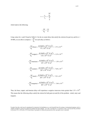 6-25 
ν = − 
εx 
εz 
=− 
Δd 
d0 
σ 
E 
which leads to the following: 
− 
Δd 
d0 
= 
ν σ 
E 
Using values for ν and E found in Table 6.1 for the six metal alloys that satisfy the criterion for part (a), and for σ = 
50 MPa, we are able to compute a 
− 
Δd 
d0 
for each alloy as follows: 
− 
Δd 
d0 
(brass) = (0.34)(50 x 106 N /m2) 
97 x 109 N /m2 
= 1.75 x 10−4 
− 
Δd 
d0 
(copper) = (0.34)(50 x 106 N /m2) 
110 x 109 N /m2 
= 1.55 x 10−4 
− 
Δd 
d0 
(titanium) = (0.34)(50 x 106 N /m2) 
107 x 109 N /m2 
= 1.59 x 10−4 
− 
Δd 
d0 
(nickel) = (0.31)(50 x 106 N /m2) 
207 x 109 N /m2 
= 7.49 x 10−5 
− 
Δd 
d0 
(steel) = (0.30)(50 x 106 N /m2) 
207 x 109 N /m2 
= 7.25 x 10−5 
− 
Δd 
d0 
(tungsten) = (0.28)(50 x 106 N /m2) 
407 x 109 N /m2 
= 3.44 x 10−5 
Thus, the brass, copper, and titanium alloys will experience a negative transverse strain greater than 1.53 x 10-4. 
This means that the following alloys satisfy the criteria for both parts (a) and (b) of this problem: nickel, steel, and 
tungsten. 
Excerpts from this work may be reproduced by instructors for distribution on a not-for-profit basis for testing or instructional purposes only to 
students enrolled in courses for which the textbook has been adopted. Any other reproduction or translation of this work beyond that permitted 
by Sections 107 or 108 of the 1976 United States Copyright Act without the permission of the copyright owner is unlawful. 
 