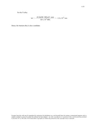 6-28 
For the Ti alloy 
Δd = − (0.36)(200 MPa)(15 mm) 
105 x 103 MPa 
= −1.0 x 10-2 mm 
Hence, the titanium alloy is also a candidate. 
Excerpts from this work may be reproduced by instructors for distribution on a not-for-profit basis for testing or instructional purposes only to 
students enrolled in courses for which the textbook has been adopted. Any other reproduction or translation of this work beyond that permitted 
by Sections 107 or 108 of the 1976 United States Copyright Act without the permission of the copyright owner is unlawful. 
 