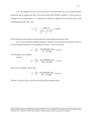 6-29 
6.23 This problem asks that we ascertain which of four metal alloys will not (1) experience plastic 
deformation, and (2) elongate more than 1.3 mm when a tensile load of 29,000 N is applied. It is first necessary to 
compute the stress using Equation 6.1; a material to be used for this application must necessarily have a yield 
strength greater than this value. Thus, 
σ = F 
A0 
= 29,000 N 
π 12.7 x 10−3m 
2 
⎛ 
⎜⎜ 
⎝ 
⎞ 
⎟⎟ 
⎠ 
2 = 230 MPa 
Of the metal alloys listed, aluminum, brass and steel have yield strengths greater than this stress. 
Next, we must compute the elongation produced in aluminum, brass, and steel using Equations 6.2 and 6.5 
in order to determine whether or not this elongation is less than 1.3 mm. For aluminum 
Δl = 
σ l0 
E 
= (230 MPa)(500 mm) 
70 x 103 MPa 
= 1.64 mm 
Thus, aluminum is not a candidate. 
For brass 
Δl = 
σ l0 
E 
= (230 MPa)(500 mm) 
100 x 103 MPa 
= 1.15 mm 
Thus, brass is a candidate. And, for steel 
Δl = 
σ l0 
E 
= (230 MPa)(500 mm) 
207 x 103MPa 
= 0.56 mm 
Therefore, of these four alloys, only brass and steel satisfy the stipulated criteria. 
Excerpts from this work may be reproduced by instructors for distribution on a not-for-profit basis for testing or instructional purposes only to 
students enrolled in courses for which the textbook has been adopted. Any other reproduction or translation of this work beyond that permitted 
by Sections 107 or 108 of the 1976 United States Copyright Act without the permission of the copyright owner is unlawful. 
 