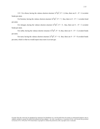2-23 
2.21 For silicon, having the valence electron structure 3s23p2, N' = 4; thus, there are 8 – N' = 4 covalent 
bonds per atom. 
For bromine, having the valence electron structure 4s24p5, N' = 7; thus, there is 8 – N' = 1 covalent bond 
per atom. 
For nitrogen, having the valence electron structure 2s22p3, N' = 5; thus, there are 8 – N' = 3 covalent 
bonds per atom. 
For sulfur, having the valence electron structure 3s23p4, N' = 6; thus, there are 8 – N' = 2 covalent bonds 
per atom. 
For neon, having the valence electron structure 2s22p6, N’ = 8; thus, there are 8 – N' = 0 covalent bonds 
per atom, which is what we would expect since neon is an inert gas. 
Excerpts from this work may be reproduced by instructors for distribution on a not-for-profit basis for testing or instructional purposes only to 
students enrolled in courses for which the textbook has been adopted. Any other reproduction or translation of this work beyond that permitted 
by Sections 107 or 108 of the 1976 United States Copyright Act without the permission of the copyright owner is unlawful. 
 