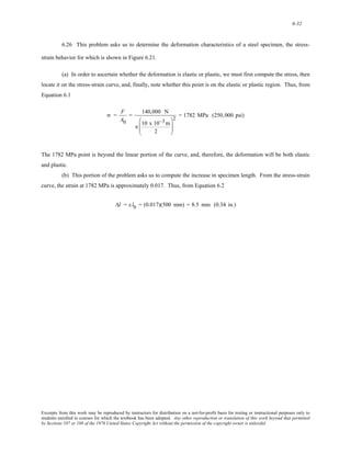 6-32 
6.26 This problem asks us to determine the deformation characteristics of a steel specimen, the stress-strain 
behavior for which is shown in Figure 6.21. 
(a) In order to ascertain whether the deformation is elastic or plastic, we must first compute the stress, then 
locate it on the stress-strain curve, and, finally, note whether this point is on the elastic or plastic region. Thus, from 
Equation 6.1 
σ = F 
A0 
= 140,000 N 
π 10 x 10−3m 
2 
⎛ 
⎜⎜ 
⎝ 
⎞ 
⎟⎟ 
⎠ 
2 = 1782 MPa (250,000 psi) 
The 1782 MPa point is beyond the linear portion of the curve, and, therefore, the deformation will be both elastic 
and plastic. 
(b) This portion of the problem asks us to compute the increase in specimen length. From the stress-strain 
curve, the strain at 1782 MPa is approximately 0.017. Thus, from Equation 6.2 
Δl = ε l0 = (0.017)(500 mm) = 8.5 mm (0.34 in.) 
Excerpts from this work may be reproduced by instructors for distribution on a not-for-profit basis for testing or instructional purposes only to 
students enrolled in courses for which the textbook has been adopted. Any other reproduction or translation of this work beyond that permitted 
by Sections 107 or 108 of the 1976 United States Copyright Act without the permission of the copyright owner is unlawful. 
 