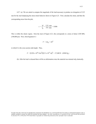 6-33 
6.27 (a) We are asked to compute the magnitude of the load necessary to produce an elongation of 2.25 
mm for the steel displaying the stress-strain behavior shown in Figure 6.21. First, calculate the strain, and then the 
corresponding stress from the plot. 
ε = 
Δl 
l0 
= 2.25 mm 
375 mm 
= 0.006 
This is within the elastic region; from the inset of Figure 6.21, this corresponds to a stress of about 1250 MPa 
(180,000 psi). Now, from Equation 6.1 
F = σA0 = σb2 
in which b is the cross-section side length. Thus, 
F = (1250 x 106 N/m2)(5.5 x 10-3 m)2 = 37,800 N (8500 lbf ) 
(b) After the load is released there will be no deformation since the material was strained only elastically. 
Excerpts from this work may be reproduced by instructors for distribution on a not-for-profit basis for testing or instructional purposes only to 
students enrolled in courses for which the textbook has been adopted. Any other reproduction or translation of this work beyond that permitted 
by Sections 107 or 108 of the 1976 United States Copyright Act without the permission of the copyright owner is unlawful. 
 
