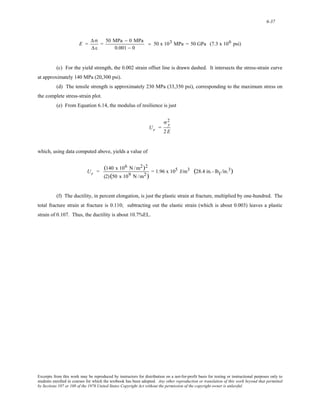 6-37 
E = 
Δ σ 
Δ ε 
= 50 MPa − 0 MPa 
0.001 − 0 
= 50 x 103 MPa = 50 GPa (7.3 x 106 psi) 
(c) For the yield strength, the 0.002 strain offset line is drawn dashed. It intersects the stress-strain curve 
at approximately 140 MPa (20,300 psi). 
(d) The tensile strength is approximately 230 MPa (33,350 psi), corresponding to the maximum stress on 
the complete stress-strain plot. 
(e) From Equation 6.14, the modulus of resilience is just 
Ur = 
2 
2 E 
σ y 
which, using data computed above, yields a value of 
Ur = (140 x 106 N /m2)2 
(2) (50 x 109 N /m2) = 1.96 x 105 J/m3 (28.4 in.- lbf /in.3) 
(f) The ductility, in percent elongation, is just the plastic strain at fracture, multiplied by one-hundred. The 
total fracture strain at fracture is 0.110; subtracting out the elastic strain (which is about 0.003) leaves a plastic 
strain of 0.107. Thus, the ductility is about 10.7%EL. 
Excerpts from this work may be reproduced by instructors for distribution on a not-for-profit basis for testing or instructional purposes only to 
students enrolled in courses for which the textbook has been adopted. Any other reproduction or translation of this work beyond that permitted 
by Sections 107 or 108 of the 1976 United States Copyright Act without the permission of the copyright owner is unlawful. 
 