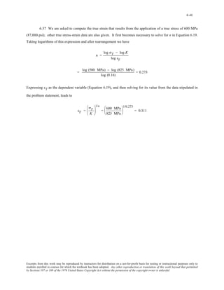 6-46 
6.37 We are asked to compute the true strain that results from the application of a true stress of 600 MPa 
(87,000 psi); other true stress-strain data are also given. It first becomes necessary to solve for n in Equation 6.19. 
Taking logarithms of this expression and after rearrangement we have 
n = 
log σT − log K 
log εT 
= log (500 MPa) − log (825 MPa) 
log (0.16) 
= 0.273 
Expressing εT as the dependent variable (Equation 6.19), and then solving for its value from the data stipulated in 
the problem statement, leads to 
εT = 
σT 
K 
⎛ 
⎜ 
⎝ 
1/n 
⎞ 
⎟ 
⎠ 
= 600 MPa 
825 MPa 
⎛ 
⎜ 
⎝ 
1/0.273 
⎞ 
⎟ 
⎠ 
= 0.311 
Excerpts from this work may be reproduced by instructors for distribution on a not-for-profit basis for testing or instructional purposes only to 
students enrolled in courses for which the textbook has been adopted. Any other reproduction or translation of this work beyond that permitted 
by Sections 107 or 108 of the 1976 United States Copyright Act without the permission of the copyright owner is unlawful. 
 