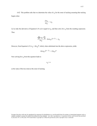 6-51 
6.42 This problem asks that we determine the value of εT for the onset of necking assuming that necking 
begins when 
d σT 
d εT 
= σT 
Let us take the derivative of Equation 6.19, set it equal to σT, and then solve for εT from the resulting expression. 
Thus 
d[K (εT )n] 
d εT 
= Kn (εT )(n−1) = σT 
However, from Equation 6.19, σT = K(εT)n, which, when substituted into the above expression, yields 
Kn (εT )(n - 1) = K(εT )n 
Now solving for εT from this equation leads to 
εT = n 
as the value of the true strain at the onset of necking. 
Excerpts from this work may be reproduced by instructors for distribution on a not-for-profit basis for testing or instructional purposes only to 
students enrolled in courses for which the textbook has been adopted. Any other reproduction or translation of this work beyond that permitted 
by Sections 107 or 108 of the 1976 United States Copyright Act without the permission of the copyright owner is unlawful. 
 