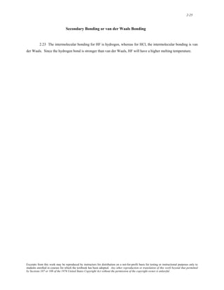 2-25 
Secondary Bonding or van der Waals Bonding 
2.23 The intermolecular bonding for HF is hydrogen, whereas for HCl, the intermolecular bonding is van 
der Waals. Since the hydrogen bond is stronger than van der Waals, HF will have a higher melting temperature. 
Excerpts from this work may be reproduced by instructors for distribution on a not-for-profit basis for testing or instructional purposes only to 
students enrolled in courses for which the textbook has been adopted. Any other reproduction or translation of this work beyond that permitted 
by Sections 107 or 108 of the 1976 United States Copyright Act without the permission of the copyright owner is unlawful. 
 