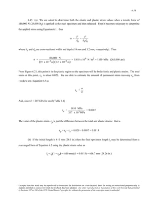 6-54 
6.45 (a) We are asked to determine both the elastic and plastic strain values when a tensile force of 
110,000 N (25,000 lbf) is applied to the steel specimen and then released. First it becomes necessary to determine 
the applied stress using Equation 6.1; thus 
σ = F 
A0 
= F 
b0d0 
where b0 and d0 are cross-sectional width and depth (19 mm and 3.2 mm, respectively). Thus 
σ = 110,000 N 
(19 x 10−3m)(3.2 x 10−3m) = 1.810 x 109 N /m2 = 1810 MPa (265,000 psi) 
From Figure 6.21, this point is in the plastic region so the specimen will be both elastic and plastic strains. The total 
strain at this point, εt, is about 0.020. We are able to estimate the amount of permanent strain recovery εe from 
Hooke's law, Equation 6.5 as 
εe = 
σ 
E 
And, since E = 207 GPa for steel (Table 6.1) 
εe = 1810 MPa 
207 x 103MPa 
= 0.0087 
The value of the plastic strain, εp is just the difference between the total and elastic strains; that is 
εp = εt – εe = 0.020 – 0.0087 = 0.0113 
(b) If the initial length is 610 mm (24.0 in.) then the final specimen length li may be determined from a 
rearranged form of Equation 6.2 using the plastic strain value as 
li = l0(1 + εp) = (610 mm)(1 + 0.0113) = 616.7 mm (24.26 in.) 
Excerpts from this work may be reproduced by instructors for distribution on a not-for-profit basis for testing or instructional purposes only to 
students enrolled in courses for which the textbook has been adopted. Any other reproduction or translation of this work beyond that permitted 
by Sections 107 or 108 of the 1976 United States Copyright Act without the permission of the copyright owner is unlawful. 
 